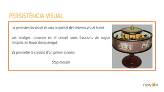 PERSISTÈNCIA VISUAL
La persistencia visual és una propietat del sistema visual humà.
Les imatges romanen en el cervell unes fraccions de segon
després de haver desaparegut.
Va permetre la creació d’un primer cinema.
Stop motion
 