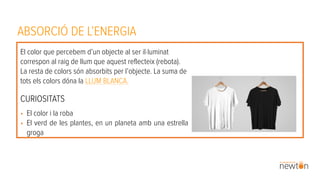 ABSORCIÓ DE L’ENERGIA
El color que percebem d’un objecte al ser il·luminat
correspon al raig de llum que aquest reflecteix (rebota).
La resta de colors són absorbits per l’objecte. La suma de
tots els colors dóna la LLUM BLANCA.
CURIOSITATS
• El color i la roba
• El verd de les plantes, en un planeta amb una estrella
groga
 