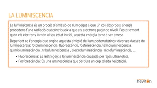 LA LUMINISCENCIA
La luminiscència és un procés d’emissió de llum degut a que un cos absorbeix energia
procedent d’una radiació que contribueix a que els electrons pugin de nivell. Posteriorment
quan els electrons tornen al seu estat inicial, aquesta energia torna a ser emesa.
Depenent de l'energia que origina aquesta emissió de llum podem distingir diverses classes de
luminescència: fotoluminescència, fluorescència, fosforescència, termoluminescència,
quimioluminescència , triboluminescència , electroluminescència i radioluminescència, …
• Fluorescència: Es restringeix a la luminescència causada per rajos ultraviolats.
• Fosforescència: És una luminescència que perdura un cop tallada l'excitació.
 