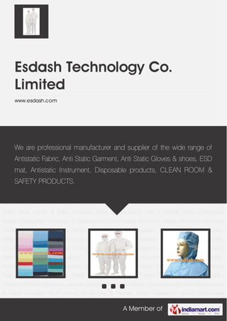A Member of
Esdash Technology Co.
Limited
www.esdash.com
Antistatic Fabric Antistatic Garments Anti Static Work hoods & Caps Antistatic Work
Shoes Sticky Mat & Handle Roller Cleanroom Wipes Disposable Products & Cleanroom
Consumable AntiStatic Safety Products Antistatic Packaging Material Antistatic Brush Antistatic
Stainless Tweezers Antistatic Leather Antistatic Table & Floor Mat Antistatic Curtain Antistatic
Chair Antistatic Tray & Part Box Antistatic Circulation Boxes & Covers Antistatic Circulation &
Magazine Rack Antistatic Conveying Wheeled Machine Circulation Trolleys Antistatic
Workbench & Tools Antistatic Instruments Antistatic Equipment series Safety Helmet Safety Ear
Plugs & Ear Muff Safety Glasses & Safety Goggles Safety Face Mask Antistatic wrist Strap Safety
Gloves Safety Shoes Antistatic slippers & sandals Antistatic Fabric Antistatic Garments Anti
Static Work hoods & Caps Antistatic Work Shoes Sticky Mat & Handle Roller Cleanroom
Wipes Disposable Products & Cleanroom Consumable AntiStatic Safety Products Antistatic
Packaging Material Antistatic Brush Antistatic Stainless Tweezers Antistatic Leather Antistatic
Table & Floor Mat Antistatic Curtain Antistatic Chair Antistatic Tray & Part Box Antistatic
Circulation Boxes & Covers Antistatic Circulation & Magazine Rack Antistatic Conveying
Wheeled Machine Circulation Trolleys Antistatic Workbench & Tools Antistatic
Instruments Antistatic Equipment series Safety Helmet Safety Ear Plugs & Ear Muff Safety
Glasses & Safety Goggles Safety Face Mask Antistatic wrist Strap Safety Gloves Safety
Shoes Antistatic slippers & sandals Antistatic Fabric Antistatic Garments Anti Static Work hoods
& Caps Antistatic Work Shoes Sticky Mat & Handle Roller Cleanroom Wipes Disposable
We are professional manufacturer and supplier of the wide range of
Antistatic Fabric, Anti Static Garment, Anti Static Gloves & shoes, ESD
mat, Antistatic Instrument, Disposable products, CLEAN ROOM &
SAFETY PRODUCTS.
 