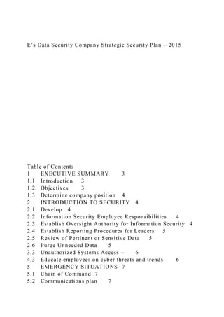 E’s Data Security Company Strategic Security Plan – 2015
Table of Contents
1 EXECUTIVE SUMMARY 3
1.1 Introduction 3
1.2 Objectives 3
1.3 Determine company position 4
2 INTRODUCTION TO SECURITY 4
2.1 Develop 4
2.2 Information Security Employee Responsibilities 4
2.3 Establish Oversight Authority for Information Security 4
2.4 Establish Reporting Procedures for Leaders 5
2.5 Review of Pertinent or Sensitive Data 5
2.6 Purge Unneeded Data 5
3.3 Unauthorized Systems Access – 6
4.3 Educate employees on cyber threats and trends 6
5 EMERGENCY SITUATIONS 7
5.1 Chain of Command 7
5.2 Communications plan 7
 