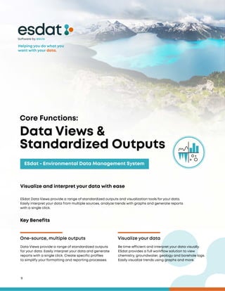 9
Core Functions:
ESdat - Environmental Data Management System
Visualize and interpret your data with ease
ESdat Data Views provide a range of standardized outputs and visualization tools for your data.
Easily interpret your data from multiple sources, analyze trends with graphs and generate reports
with a single click.
Data Views &
Standardized Outputs
Software by
Key Benefits
One-source, multiple outputs Visualize your data
Data Views provide a range of standardized outputs
for your data. Easily interpret your data and generate
reports with a single click. Create specific profiles
to simplify your formatting and reporting processes.
Be time-efficient and interpret your data visually.
ESdat provides a full workflow solution to view
chemistry, groundwater, geology and borehole logs.
Easily visualize trends using graphs and more.
Helping you do what you
want with your data.
 