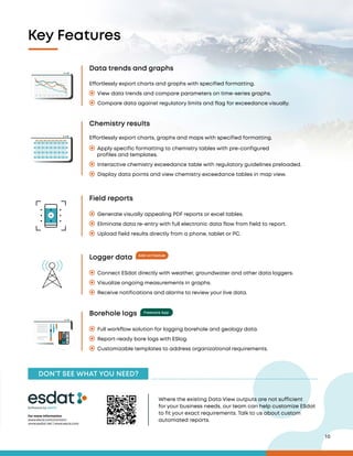 10
Freeware App
Data trends and graphs
Field reports
Logger data
Borehole logs
Chemistry results
Effortlessly export charts and graphs with specified formatting.
View data trends and compare parameters on time-series graphs.
Compare data against regulatory limits and flag for exceedance visually.
Generate visually appealing PDF reports or excel tables.
Eliminate data re-entry with full electronic data flow from field to report.
Upload field results directly from a phone, tablet or PC.
Connect ESdat directly with weather, groundwater and other data loggers.
Visualize ongoing measurements in graphs.
Receive notifications and alarms to review your live data.
Full workflow solution for logging borehole and geology data.
Report-ready bore logs with ESlog.
Customizable templates to address organizational requirements.
Interactive chemistry exceedance table with regulatory guidelines preloaded.
Display data points and view chemistry exceedance tables in map view.
Effortlessly export charts, graphs and maps with specified formatting.
Apply specific formatting to chemistry tables with pre-configured
profiles and templates.
Add-on Featur
e
Key Features
DON’T SEE WHAT YOU NEED?
For more information
www.escis.com/contact
www.esdat.net | www.escis.com
Software by
Where the existing Data View outputs are not sufficient
for your business needs, our team can help customize ESdat
to fit your exact requirements. Talk to us about custom
automated reports.
 