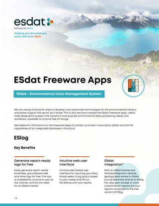 13
ESdat - Environmental Data Management System
Software by
Key Benefits
Generate report-ready
logs for free
Intuitive web user
interface
ESdat
integration*
Easily generate report-ready
boreholes, groundwater well,
and other logs for free. This tool
is available for anyone to use via
the internet, without the need
for an ESdat license.*
Intuitive web-based user
interface for inputting your data.
Simply select a log layout based
on your needs and fill out
the blanks with your results.
With an ESdat license and
the Data Migration Module,
geology data stored in ESdat
can be exported directly to ESlog.
You also gain access to more
customization options for your
reports compared to the free
version of ESlog.
We are always looking for ways to develop more advanced technologies for the environmental industry
and better support the sector as a whole. This is why we have created the ESdat Freeware Apps. Useful
tools designed to support the industry’s most popular environmental data processing needs and
workflows, available to anyone free of charge.
See below for information on the Freeware Apps or contact us to learn more about ESdat and the full
capabilities of an integrated database in the cloud.
ESdat Freeware Apps
ESlog
Helping you do what you
want with your data.
 