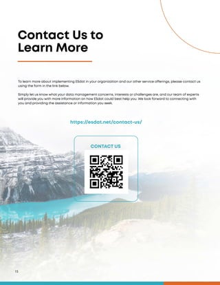 Contact Us to
Learn More
15
https://esdat.net/contact-us/
CONTACT US
To learn more about implementing ESdat in your organization and our other service offerings, please contact us
using the form in the link below.
Simply let us know what your data management concerns, interests or challenges are, and our team of experts
will provide you with more information on how ESdat could best help you. We look forward to connecting with
you and providing the assistance or information you seek.
 
