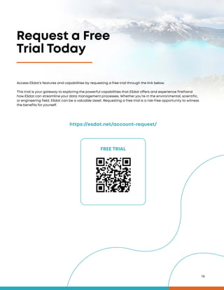 16
Request a Free
Trial Today
FREE TRIAL
https://esdat.net/account-request/
Access ESdat’s features and capabilities by requesting a free trial through the link below.
This trial is your gateway to exploring the powerful capabilities that ESdat offers and experience firsthand
how ESdat can streamline your data management processes. Whether you’re in the environmental, scientific,
or engineering field, ESdat can be a valuable asset. Requesting a free trial is a risk-free opportunity to witness
the benefits for yourself.
 