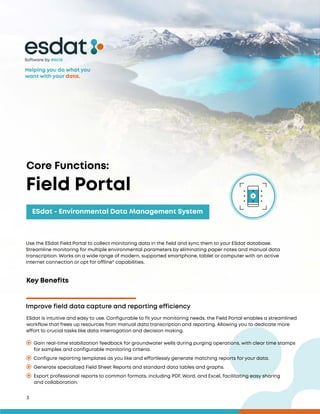 3
Key Benefits
ESdat is intuitive and easy to use. Configurable to fit your monitoring needs, the Field Portal enables a streamlined
workflow that frees up resources from manual data transcription and reporting. Allowing you to dedicate more
effort to crucial tasks like data interrogation and decision making.
Improve field data capture and reporting efficiency
Gain real-time stabilization feedback for groundwater wells during purging operations, with clear time stamps
for samples and configurable monitoring criteria.
Export professional reports to common formats, including PDF, Word, and Excel, facilitating easy sharing
and collaboration.
Configure reporting templates as you like and effortlessly generate matching reports for your data.
Generate specialized Field Sheet Reports and standard data tables and graphs.
Software by
Use the ESdat Field Portal to collect monitoring data in the field and sync them to your ESdat database.
Streamline monitoring for multiple environmental parameters by eliminating paper notes and manual data
transcription. Works on a wide range of modern, supported smartphone, tablet or computer with an active
internet connection or opt for offline* capabilities.
Core Functions:
Field Portal
ESdat - Environmental Data Management System
Helping you do what you
want with your data.
 