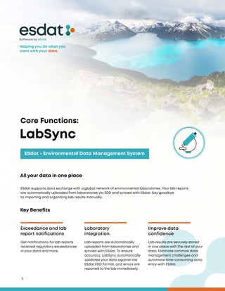5
All your data in one place
Helping you do what you
want with your data.
ESdat supports data exchange with a global network of environmental laboratories. Your lab reports
are automatically uploaded from laboratories via EDD and synced with ESdat. Say goodbye
to importing and organizing lab results manually.
Software by
Key Benefits
Exceedance and lab
report notifications
Laboratory
integration
Improve data
confidence
Get notifications for lab reports
received regulatory exceedances
in your data and more.
Lab reports are automatically
uploaded from laboratories and
synced with ESdat. To ensure
accuracy, LabSync automatically
validates your data against the
ESdat EDD format, and errors are
reported to the lab immediately.
Lab results are securely stored
in one place with the rest of your
data. Eliminate common data
management challenges and
automate time-consuming data
entry with ESdat.
LabSync
Core Functions:
ESdat - Environmental Data Management System
 