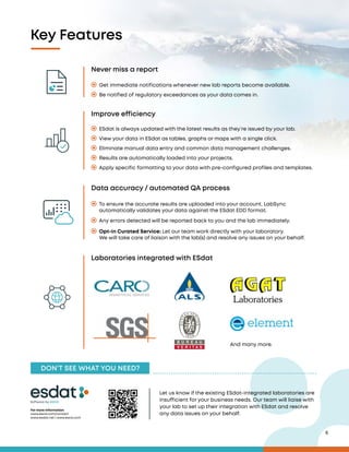 6
Never miss a report
Data accuracy / automated QA process
Laboratories integrated with ESdat
And many more.
Improve efficiency
Get immediate notifications whenever new lab reports become available.
Be notified of regulatory exceedances as your data comes in.
Any errors detected will be reported back to you and the lab immediately.
ESdat is always updated with the latest results as they’re issued by your lab.
View your data in ESdat as tables, graphs or maps with a single click.
Eliminate manual data entry and common data management challenges.
Results are automatically loaded into your projects.
Apply specific formatting to your data with pre-configured profiles and templates.
Key Features
To ensure the accurate results are uploaded into your account, LabSync
automatically validates your data against the ESdat EDD format.
Opt-in Curated Service: Let our team work directly with your laboratory.
We will take care of liaison with the lab(s) and resolve any issues on your behalf.
DON’T SEE WHAT YOU NEED?
For more information
www.escis.com/contact
www.esdat.net | www.escis.com
Software by
Let us know if the existing ESdat-integrated laboratories are
insufficient for your business needs. Our team will liaise with
your lab to set up their integration with ESdat and resolve
any data issues on your behalf.
 