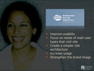 • Improve usability
• Focus on needs of main user
    types that visit site
•   Create a simpler site
    architecture
•   Increase usage
•   Strengthen the brand image
 