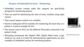 Purpose of Embedded Systems - Monitoring
• Embedded systems coming under this category are specifically
designed for monitoring purpose
• They are used for determining the state of some variables using input
sensors
• They cannot impose control over variables.
• Electro Cardiogram (ECG) machine for monitoring the heart beat of a
patient is a typical example for this
• The sensors used in ECG are the different Electrodes connected to the
patient’s body
• Measuring instruments like Digital CRO, Digital Multi meter, Logic
Analyzer etc used in Control & Instrumentation applications are also
examples of embedded systems for monitoring purpose
Patient Monitoring system
 