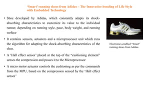 ‘Smart’ running shoes from Adidas – The Innovative bonding of Life Style
with Embedded Technology
• Shoe developed by Adidas, which constantly adapts its shock-
absorbing characteristics to customize its value to the individual
runner, depending on running style, pace, body weight, and running
surface
• It contains sensors, actuators and a microprocessor unit which runs
the algorithm for adapting the shock-absorbing characteristics of the
shoe.
• A ‘Hall effect sensor’ placed at the top of the “cushioning element”
senses the compression and passes it to the Microprocessor
• A micro motor actuator controls the cushioning as per the commands
from the MPU, based on the compression sensed by the ‘Hall effect
sensor’
Electronics-enabled “Smart”
running shoes from Adidas
 