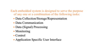 Each embedded system is designed to serve the purpose
of any one or a combination of the following tasks:
 Data Collection/Storage/Representation
 Data Communication
 Data (Signal) Processing
 Monitoring
 Control
 Application Specific User Interface
 