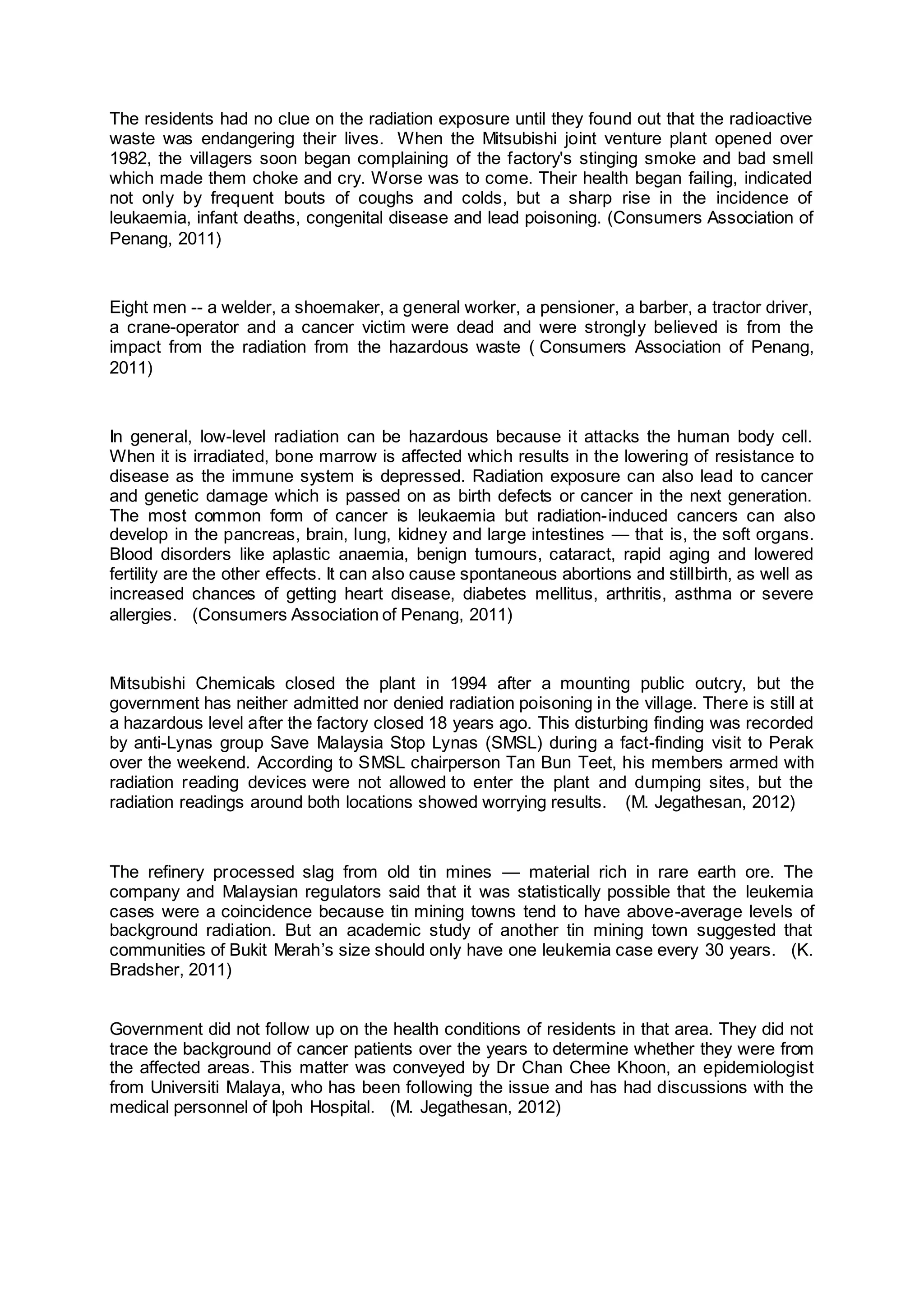 The residents had no clue on the radiation exposure until they found out that the radioactive
waste was endangering their lives. When the Mitsubishi joint venture plant opened over
1982, the villagers soon began complaining of the factory's stinging smoke and bad smell
which made them choke and cry. Worse was to come. Their health began failing, indicated
not only by frequent bouts of coughs and colds, but a sharp rise in the incidence of
leukaemia, infant deaths, congenital disease and lead poisoning. (Consumers Association of
Penang, 2011)
Eight men -- a welder, a shoemaker, a general worker, a pensioner, a barber, a tractor driver,
a crane-operator and a cancer victim were dead and were strongly believed is from the
impact from the radiation from the hazardous waste ( Consumers Association of Penang,
2011)
In general, low-level radiation can be hazardous because it attacks the human body cell.
When it is irradiated, bone marrow is affected which results in the lowering of resistance to
disease as the immune system is depressed. Radiation exposure can also lead to cancer
and genetic damage which is passed on as birth defects or cancer in the next generation.
The most common form of cancer is leukaemia but radiation-induced cancers can also
develop in the pancreas, brain, lung, kidney and large intestines — that is, the soft organs.
Blood disorders like aplastic anaemia, benign tumours, cataract, rapid aging and lowered
fertility are the other effects. It can also cause spontaneous abortions and stillbirth, as well as
increased chances of getting heart disease, diabetes mellitus, arthritis, asthma or severe
allergies. (Consumers Association of Penang, 2011)
Mitsubishi Chemicals closed the plant in 1994 after a mounting public outcry, but the
government has neither admitted nor denied radiation poisoning in the village. There is still at
a hazardous level after the factory closed 18 years ago. This disturbing finding was recorded
by anti-Lynas group Save Malaysia Stop Lynas (SMSL) during a fact-finding visit to Perak
over the weekend. According to SMSL chairperson Tan Bun Teet, his members armed with
radiation reading devices were not allowed to enter the plant and dumping sites, but the
radiation readings around both locations showed worrying results. (M. Jegathesan, 2012)
The refinery processed slag from old tin mines — material rich in rare earth ore. The
company and Malaysian regulators said that it was statistically possible that the leukemia
cases were a coincidence because tin mining towns tend to have above-average levels of
background radiation. But an academic study of another tin mining town suggested that
communities of Bukit Merah’s size should only have one leukemia case every 30 years. (K.
Bradsher, 2011)
Government did not follow up on the health conditions of residents in that area. They did not
trace the background of cancer patients over the years to determine whether they were from
the affected areas. This matter was conveyed by Dr Chan Chee Khoon, an epidemiologist
from Universiti Malaya, who has been following the issue and has had discussions with the
medical personnel of Ipoh Hospital. (M. Jegathesan, 2012)
 