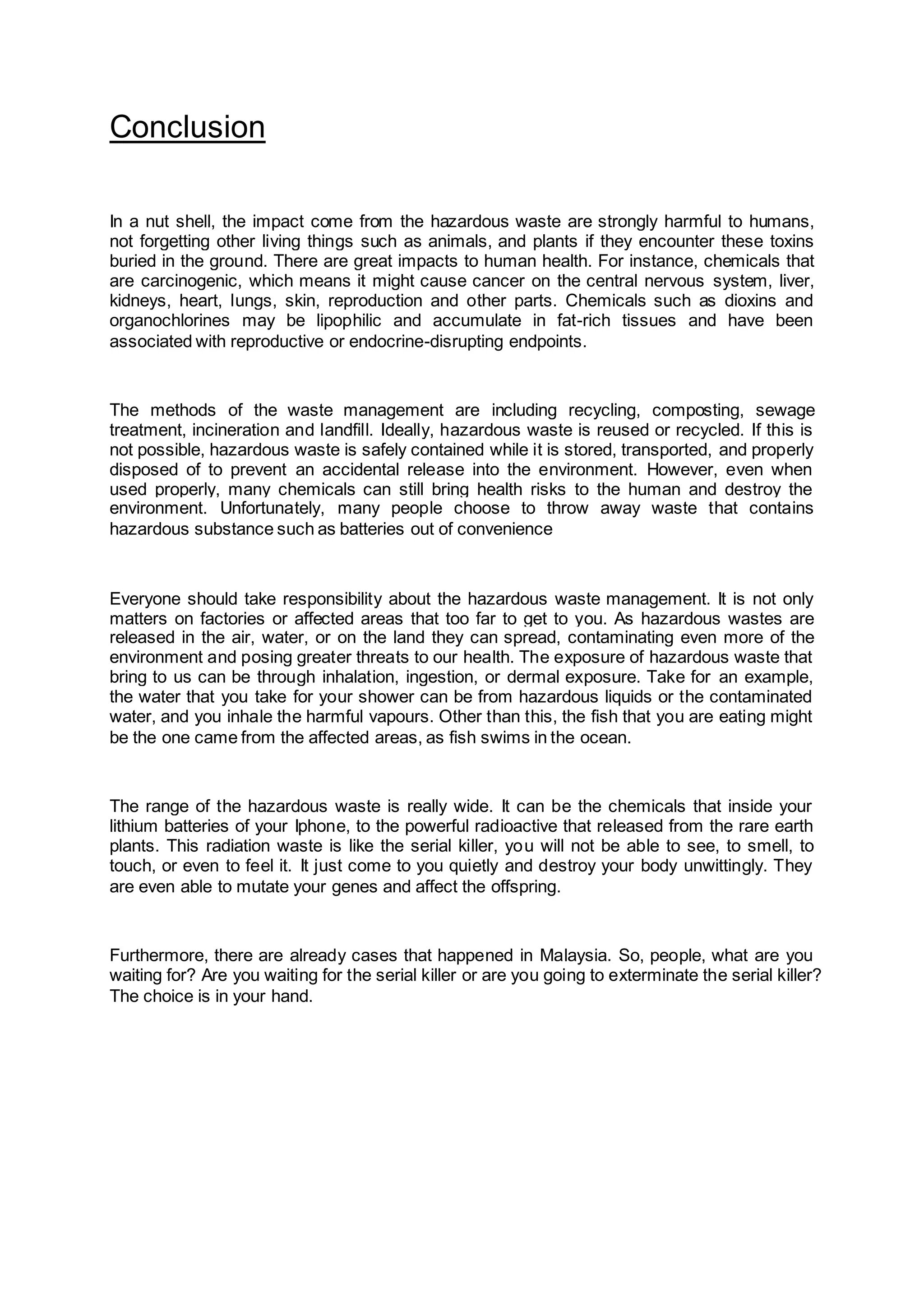 Conclusion
In a nut shell, the impact come from the hazardous waste are strongly harmful to humans,
not forgetting other living things such as animals, and plants if they encounter these toxins
buried in the ground. There are great impacts to human health. For instance, chemicals that
are carcinogenic, which means it might cause cancer on the central nervous system, liver,
kidneys, heart, lungs, skin, reproduction and other parts. Chemicals such as dioxins and
organochlorines may be lipophilic and accumulate in fat-rich tissues and have been
associated with reproductive or endocrine-disrupting endpoints.
The methods of the waste management are including recycling, composting, sewage
treatment, incineration and landfill. Ideally, hazardous waste is reused or recycled. If this is
not possible, hazardous waste is safely contained while it is stored, transported, and properly
disposed of to prevent an accidental release into the environment. However, even when
used properly, many chemicals can still bring health risks to the human and destroy the
environment. Unfortunately, many people choose to throw away waste that contains
hazardous substance such as batteries out of convenience
Everyone should take responsibility about the hazardous waste management. It is not only
matters on factories or affected areas that too far to get to you. As hazardous wastes are
released in the air, water, or on the land they can spread, contaminating even more of the
environment and posing greater threats to our health. The exposure of hazardous waste that
bring to us can be through inhalation, ingestion, or dermal exposure. Take for an example,
the water that you take for your shower can be from hazardous liquids or the contaminated
water, and you inhale the harmful vapours. Other than this, the fish that you are eating might
be the one came from the affected areas, as fish swims in the ocean.
The range of the hazardous waste is really wide. It can be the chemicals that inside your
lithium batteries of your Iphone, to the powerful radioactive that released from the rare earth
plants. This radiation waste is like the serial killer, you will not be able to see, to smell, to
touch, or even to feel it. It just come to you quietly and destroy your body unwittingly. They
are even able to mutate your genes and affect the offspring.
Furthermore, there are already cases that happened in Malaysia. So, people, what are you
waiting for? Are you waiting for the serial killer or are you going to exterminate the serial killer?
The choice is in your hand.
 