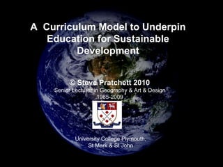 A  Curriculum Model to Underpin Education for Sustainable Development © Steve Pratchett 2010 Senior Lecturer in Geography & Art & Design 1985-2009 University College Plymouth, St Mark & St John 