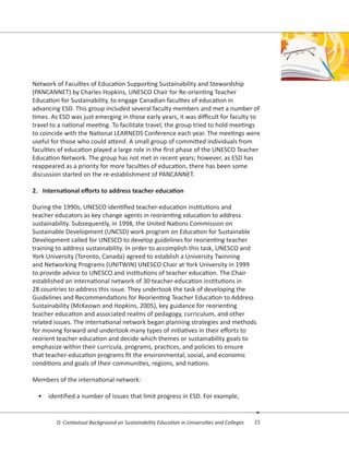 21D. Contextual Background on Sustainability Education in Universities and Colleges
Network of Faculties of Education Supporting Sustainability and Stewardship
(PANCANNET) by Charles Hopkins, UNESCO Chair for Re-orienting Teacher
Education for Sustainability, to engage Canadian faculties of education in
advancing ESD. This group included several faculty members and met a number of
times. As ESD was just emerging in those early years, it was difficult for faculty to
travel to a national meeting. To facilitate travel, the group tried to hold meetings
to coincide with the National LEARNEDS Conference each year. The meetings were
useful for those who could attend. A small group of committed individuals from
faculties of education played a large role in the first phase of the UNESCO Teacher
Education Network. The group has not met in recent years; however, as ESD has
reappeared as a priority for more faculties of education, there has been some
discussion started on the re-establishment of PANCANNET.
2.	 International efforts to address teacher education
During the 1990s, UNESCO identified teacher-education institutions and
teacher educators as key change agents in reorienting education to address
sustainability. Subsequently, in 1998, the United Nations Commission on
Sustainable Development (UNCSD) work program on Education for Sustainable
Development called for UNESCO to develop guidelines for reorienting teacher
training to address sustainability. In order to accomplish this task, UNESCO and
York University (Toronto, Canada) agreed to establish a University Twinning
and Networking Programs (UNITWIN) UNESCO Chair at York University in 1999
to provide advice to UNESCO and institutions of teacher education. The Chair
established an international network of 30 teacher-education institutions in
28 countries to address this issue. They undertook the task of developing the
Guidelines and Recommendations for Reorienting Teacher Education to Address
Sustainability (McKeown and Hopkins, 2005), key guidance for reorienting
teacher education and associated realms of pedagogy, curriculum, and other
related issues. The international network began planning strategies and methods
for moving forward and undertook many types of initiatives in their efforts to
reorient teacher education and decide which themes or sustainability goals to
emphasize within their curricula, programs, practices, and policies to ensure
that teacher-education programs fit the environmental, social, and economic
conditions and goals of their communities, regions, and nations.
Members of the international network:
•	 identified a number of issues that limit progress in ESD. For example,
 