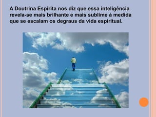 A Doutrina Espírita nos diz que essa inteligência
revela-se mais brilhante e mais sublime à medida
que se escalam os degraus da vida espiritual.
 