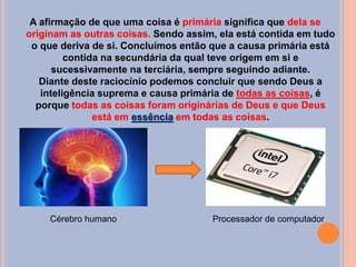 A afirmação de que uma coisa é primária significa que dela se
originam as outras coisas. Sendo assim, ela está contida em tudo
o que deriva de si. Concluímos então que a causa primária está
contida na secundária da qual teve origem em si e
sucessivamente na terciária, sempre seguindo adiante.
Diante deste raciocínio podemos concluir que sendo Deus a
inteligência suprema e causa primária de todas as coisas, é
porque todas as coisas foram originárias de Deus e que Deus
está em essência em todas as coisas.
Cérebro humano Processador de computador
 