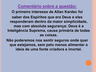 Comentário sobre a questão:
O primeiro interesse de Allan Kardec foi
saber dos Espíritos que era Deus e eles
responderam dentro da maior simplicidade,
mas com absoluta segurança: Deus é a
Inteligência Suprema, causa primária de todas
as coisas.
Não poderemos nos sentir seguros onde quer
que estejamos, sem pelo menos alimentar a
ideia de uma fonte criadora e imortal.
 