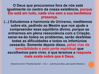 O Deus que procuramos fora de nós está
igualmente no centro da nossa existência, porque
Ele está em tudo, nada vive sem a sua benfeitora
presença.
(...) Estudemos a harmonia do Universo, meditemos
sobre ela, pedindo ao Mestre que nos ajude a
compreender esse equilíbrio divino, porque se
entrarmos em plena ressonância com a Criação,
sanar-se-ão todos os problemas, serão desfeitas
todas as dificuldades e todos os infortúnios
cessarão. Somente depois disso, pelas vias da
sensibilidade e pelo porte espiritual que
escolhemos para viver, é que teremos a resposta
mais exata sobre que é Deus.
(Extraído do livro “Filosofia Espírita” – Vol. I – João Nunes Maia, pelo espírito Miramez.)
 