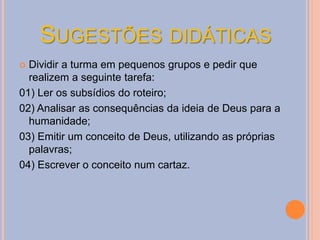 SUGESTÕES DIDÁTICAS
 Dividir a turma em pequenos grupos e pedir que
realizem a seguinte tarefa:
01) Ler os subsídios do roteiro;
02) Analisar as consequências da ideia de Deus para a
humanidade;
03) Emitir um conceito de Deus, utilizando as próprias
palavras;
04) Escrever o conceito num cartaz.
 