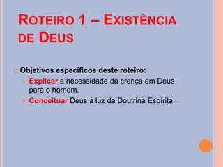 ROTEIRO 1 – EXISTÊNCIA
DE DEUS
 Objetivos específicos deste roteiro:
 Explicar a necessidade da crença em Deus
para o homem.
 Conceituar Deus à luz da Doutrina Espírita.
 