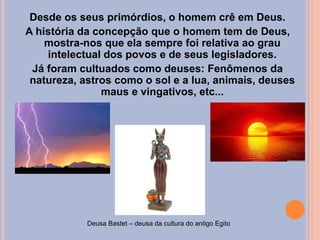 Desde os seus primórdios, o homem crê em Deus.
A história da concepção que o homem tem de Deus,
mostra-nos que ela sempre foi relativa ao grau
intelectual dos povos e de seus legisladores.
Já foram cultuados como deuses: Fenômenos da
natureza, astros como o sol e a lua, animais, deuses
maus e vingativos, etc...
Deusa Bastet – deusa da cultura do antigo Egito
 