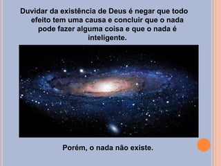 Duvidar da existência de Deus é negar que todo
efeito tem uma causa e concluir que o nada
pode fazer alguma coisa e que o nada é
inteligente.
Porém, o nada não existe.
 