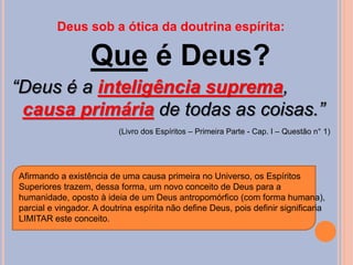 Deus sob a ótica da doutrina espírita:
Que é Deus?
“Deus é a inteligência suprema,
causa primária de todas as coisas.”
(Livro dos Espíritos – Primeira Parte - Cap. I – Questão n° 1)
Afirmando a existência de uma causa primeira no Universo, os Espíritos
Superiores trazem, dessa forma, um novo conceito de Deus para a
humanidade, oposto à ideia de um Deus antropomórfico (com forma humana),
parcial e vingador. A doutrina espírita não define Deus, pois definir significaria
LIMITAR este conceito.
 