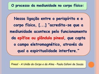 Nessa ligação entre o perispírito e o
corpo físico, [...] “acredita-se que a
mediunidade acontece pelo funcionamento
da epífise ou glândula pineal, que capta
o campo eletromagnético, através do
qual a espiritualidade interfere.”
Pineal - A União do Corpo e da Alma - Paula Calloni de Souza
O processo da mediunidade no corpo físico:
 