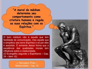 “A moral do médium
determina seu
comportamento como
criatura humana e regula
as suas relações com os
Espíritos.”
J. Herculano Pires –
Mediunidade - Cap. IX
O bom médium não é aquele que tem
facilidade de comunicação, mas aquele que
é simpático aos bons Espíritos e só por eles
é assistido. É somente dessa forma que a
excelência das qualidades morais tem
influência sobre a mediunidade.
(O Evangelho segundo o Espiritismo – Cap.
24 – Item 12)
 