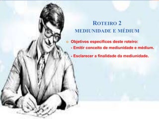 ROTEIRO 2
MEDIUNIDADE E MÉDIUM
 Objetivos específicos deste roteiro:
- Emitir conceito de mediunidade e médium.
- Esclarecer a finalidade da mediunidade.
 