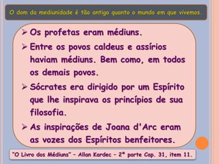  Os profetas eram médiuns.
 Entre os povos caldeus e assírios
haviam médiuns. Bem como, em todos
os demais povos.
 Sócrates era dirigido por um Espírito
que lhe inspirava os princípios de sua
filosofia.
 As inspirações de Joana d'Arc eram
as vozes dos Espíritos benfeitores.
O dom da mediunidade é tão antigo quanto o mundo em que vivemos.
“O Livro dos Médiuns” – Allan Kardec – 2ª parte Cap. 31, item 11.
 