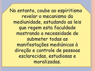 No entanto, coube ao espiritismo
revelar o mecanismo da
mediunidade, estudando as leis
que regem esta faculdade
mostrando a necessidade de
submeter todas as
manifestações mediúnicas à
direção e controle de pessoas
esclarecidas, estudiosas e
moralizadas.
 