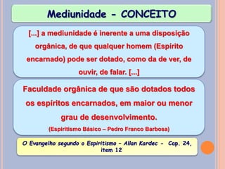 Mediunidade - CONCEITO
[...] a mediunidade é inerente a uma disposição
orgânica, de que qualquer homem (Espírito
encarnado) pode ser dotado, como da de ver, de
ouvir, de falar. [...]
O Evangelho segundo o Espiritismo – Allan Kardec - Cap. 24,
item 12
Faculdade orgânica de que são dotados todos
os espíritos encarnados, em maior ou menor
grau de desenvolvimento.
(Espiritismo Básico – Pedro Franco Barbosa)
 