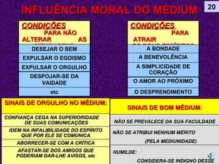 INFLUÊNCIA MORAL DO MÉDIUM 20 CONDIÇÕES   PARA NÃO ALTERAR  AS MENSAGENS DESEJAR O BEM EXPULSAR O EGOISMO EXPULSAR O ORGULHO DESPOJAR-SE DA VAIDADE etc CONDIÇÕES   PARA ATRAIR  OS BONS ESPÍRITOS A BONDADE A BENEVOLÊNCIA A SIMPLICIDADE DE CORAÇÃO O AMOR AO PRÓXIMO O DESPRENDIMENTO SINAIS DE ORGULHO NO MÉDIUM: CONFIANÇA CEGA NA SUPERIORIDADE  DE SUAS COMUNICAÇÕES  IDEM NA INFALIBILIDADE DO ESPÍRITO QUE POR ELE SE COMUNICA ABORRECER-SE COM A CRÍTICA AFASTAR-SE DOS AMIGOS QUE PODERIAM DAR-LHE AVISOS, etc SINAIS DE BOM MÉDIUM: NÃO SE PREVALECE DA SUA FACULDADE NÃO SE ATRIBUI NENHUM MÉRITO  (PELA MEDIUNIDADE) HUMILDE:  CONSIDERA-SE INDIGNO DESSE FAVOR 