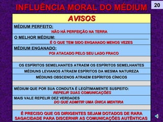 INFLUÊNCIA MORAL DO MÉDIUM 20 AVISOS MÉDIUM PERFEITO:   NÃO HÁ PERFEIÇÃO NA TERRA   O MELHOR MÉDIUM:  É O QUE TEM SIDO ENGANADO MENOS VEZES MÉDIUM ENGANADO:   FOI   ATACADO PELO SEU LADO FRACO OS ESPÍRITOS SEMELHANTES ATRAEM OS ESPÍRITOS SEMELHANTES MÉDIUNS LEVIANOS ATRAEM ESPÍRITOS DA MESMA NATUREZA MÉDIUNS OBSCENOS ATRAEM ESPÍRITOS CÍNICOS MÉDIUM QUE POR SUA CONDUTA É LEGÍTIMAMENTE SUSPEITO:  REPELIR SUAS COMUNICAÇÕES MAIS VALE REPELIR DEZ VERDADES  DO QUE ADMITIR UMA ÚNICA MENTIRA É PRECISO QUE OS DIRIGENTES SEJAM DOTADOS DE RARA SAGACIDADE PARA DISCERNIR AS COMUNICAÇÕES AUTÊNTICAS   