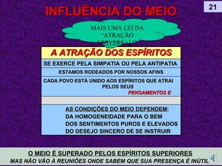 INFLUÊNCIA DO MEIO 21 O MEIO É SUPERADO PELOS ESPÍRITOS SUPERIORES   MAS NÃO VÃO À REUNIÕES ONDE SABEM QUE SUA PRESENÇA É INÚTIL  MAIS UMA LEI DA “ATRAÇÃO UNIVERSAL” ! A ATRAÇÃO DOS ESPÍRITOS SE EXERCE PELA SIMPATIA OU PELA ANTIPATIA   ESTAMOS RODEADOS POR NOSSOS AFINS CADA POVO ESTÁ UNIDO AOS ESPÍRITOS QUE ATRAI  PELOS SEUS  PENSAMENTOS E SENTIMENTOS AS CONDIÇÕES DO MEIO   DEPENDEM : DA HOMOGENEIDADE PARA O BEM DOS SENTIMENTOS PUROS E ELEVADOS DO DESEJO SINCERO DE SE INSTRUIR 