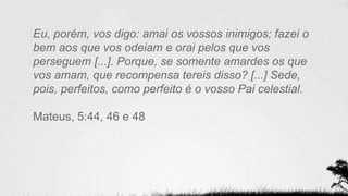 Eu, porém, vos digo: amai os vossos inimigos; fazei o
bem aos que vos odeiam e orai pelos que vos
perseguem [...]. Porque, se somente amardes os que
vos amam, que recompensa tereis disso? [...] Sede,
pois, perfeitos, como perfeito é o vosso Pai celestial.
Mateus, 5:44, 46 e 48
 