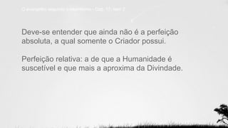 Deve-se entender que ainda não é a perfeição
absoluta, a qual somente o Criador possui.
Perfeição relativa: a de que a Humanidade é
suscetível e que mais a aproxima da Divindade.
O evangelho segundo o espiritismo - Cap. 17, item 2.
 