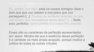Eu, porém, vos digo: amai os vossos inimigos; fazei o
bem aos que vos odeiam e orai pelos que vos
perseguem [...]. Porque, se somente amardes os que
vos amam, que recompensa tereis disso? [...] Sede,
pois, perfeitos, como perfeito é o vosso Pai celestial.
Esses são os caracteres da perfeição apresentados
por Jesus. Mostra ele que a essência dessa perfeição
é a caridade na mais ampla acepção, porque implica a
prática de todas as outras virtudes.
O evangelho segundo o espiritismo - Cap. 17, item 2.
 