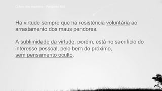 Há virtude sempre que há resistência voluntária ao
arrastamento dos maus pendores.
A sublimidade da virtude, porém, está no sacrifício do
interesse pessoal, pelo bem do próximo,
sem pensamento oculto.
O livro dos espíritos - Pergunta 893
 