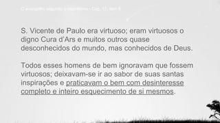 S. Vicente de Paulo era virtuoso; eram virtuosos o
digno Cura d’Ars e muitos outros quase
desconhecidos do mundo, mas conhecidos de Deus.
Todos esses homens de bem ignoravam que fossem
virtuosos; deixavam-se ir ao sabor de suas santas
inspirações e praticavam o bem com desinteresse
completo e inteiro esquecimento de si mesmos.
O evangelho segundo o espiritismo - Cap. 17, item 8.
 