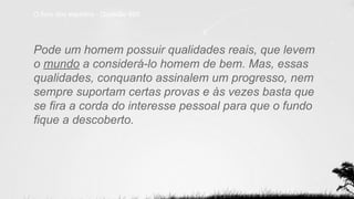 O livro dos espíritos - Questão 895
Pode um homem possuir qualidades reais, que levem
o mundo a considerá-lo homem de bem. Mas, essas
qualidades, conquanto assinalem um progresso, nem
sempre suportam certas provas e às vezes basta que
se fira a corda do interesse pessoal para que o fundo
fique a descoberto.
 