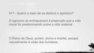 O livro dos espíritos - Questão 917
917 - Qual é o meio de se destruir o egoísmo?
O egoísmo se enfraquecerá à proporção que a vida
moral for predominando sobre a vida material
Caminho Verdade e Vida - Cap. 107
O Reino de Deus, porém, divino e imortal, escapa
naturalmente à visão dos humanos.
 
