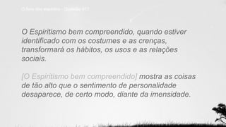 O livro dos espíritos - Questão 917
O Espiritismo bem compreendido, quando estiver
identificado com os costumes e as crenças,
transformará os hábitos, os usos e as relações
sociais.
[O Espiritismo bem compreendido] mostra as coisas
de tão alto que o sentimento de personalidade
desaparece, de certo modo, diante da imensidade.
 