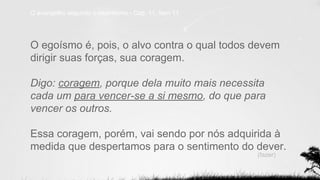 O evangelho segundo o espiritismo - Cap. 11, item 11
O egoísmo é, pois, o alvo contra o qual todos devem
dirigir suas forças, sua coragem.
Digo: coragem, porque dela muito mais necessita
cada um para vencer-se a si mesmo, do que para
vencer os outros.
Essa coragem, porém, vai sendo por nós adquirida à
medida que despertamos para o sentimento do dever.
(fazer)
 