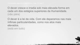 O evangelho segundo o espiritismo - Cap. 17, item 7
O dever cresce e irradia sob mais elevada forma em
cada um dos estágios superiores da Humanidade.
(não pára)
O dever é a lei da vida. Com ele deparamos nas mais
ínfimas particularidades, como nos atos mais
elevados.
(está em tudo)
 