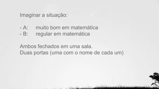 Imaginar a situação:
- A: muito bom em matemática
- B: regular em matemática
Ambos fechados em uma sala.
Duas portas (uma com o nome de cada um)
 